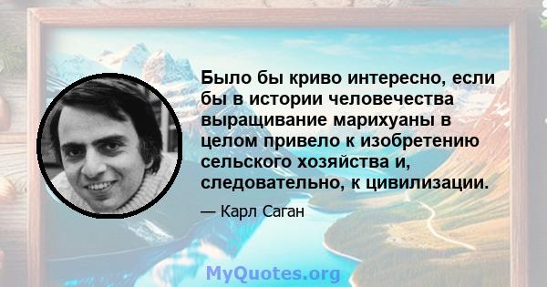 Было бы криво интересно, если бы в истории человечества выращивание марихуаны в целом привело к изобретению сельского хозяйства и, следовательно, к цивилизации.