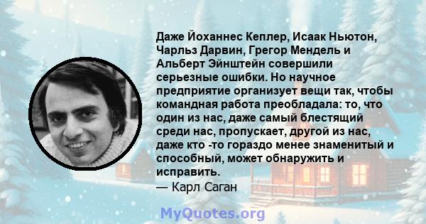 Даже Йоханнес Кеплер, Исаак Ньютон, Чарльз Дарвин, Грегор Мендель и Альберт Эйнштейн совершили серьезные ошибки. Но научное предприятие организует вещи так, чтобы командная работа преобладала: то, что один из нас, даже