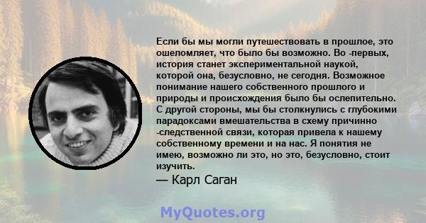 Если бы мы могли путешествовать в прошлое, это ошеломляет, что было бы возможно. Во -первых, история станет экспериментальной наукой, которой она, безусловно, не сегодня. Возможное понимание нашего собственного прошлого 