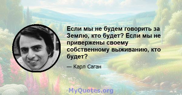 Если мы не будем говорить за Землю, кто будет? Если мы не привержены своему собственному выживанию, кто будет?