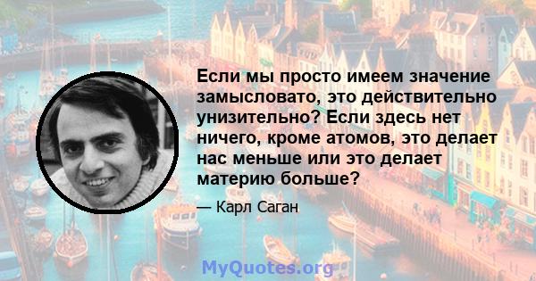 Если мы просто имеем значение замысловато, это действительно унизительно? Если здесь нет ничего, кроме атомов, это делает нас меньше или это делает материю больше?