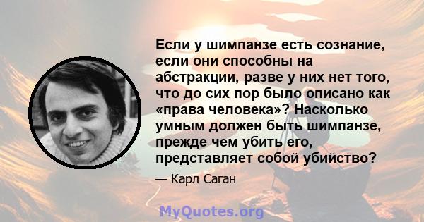 Если у шимпанзе есть сознание, если они способны на абстракции, разве у них нет того, что до сих пор было описано как «права человека»? Насколько умным должен быть шимпанзе, прежде чем убить его, представляет собой