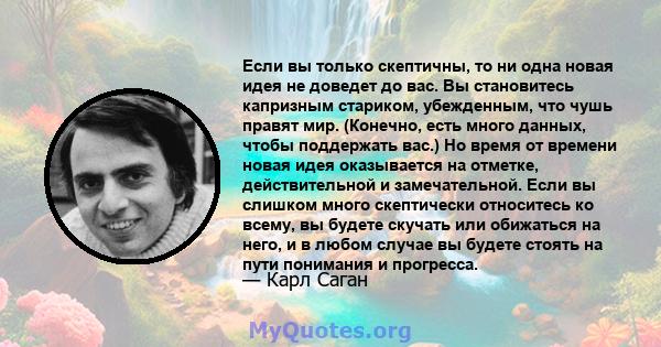 Если вы только скептичны, то ни одна новая идея не доведет до вас. Вы становитесь капризным стариком, убежденным, что чушь правят мир. (Конечно, есть много данных, чтобы поддержать вас.) Но время от времени новая идея