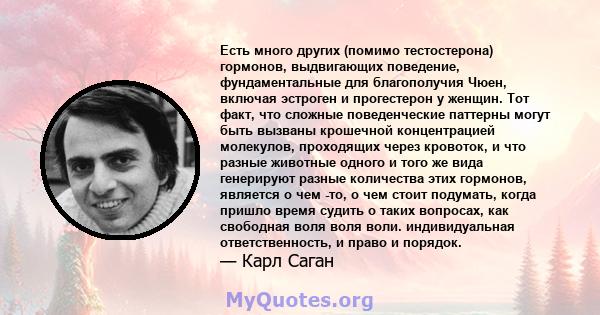 Есть много других (помимо тестостерона) гормонов, выдвигающих поведение, фундаментальные для благополучия Чюен, включая эстроген и прогестерон у женщин. Тот факт, что сложные поведенческие паттерны могут быть вызваны