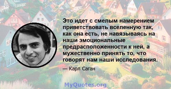 Это идет с смелым намерением приветствовать вселенную так, как она есть, не навязываясь на наши эмоциональные предрасположенности к ней, а мужественно принять то, что говорят нам наши исследования.