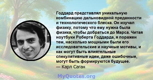 Годдард представлял уникальную комбинацию дальновидной преданности и технологического блеска. Он изучал физику, потому что ему нужна была физика, чтобы добраться до Марса. Читая ноутбуки Роберта Годдарда, я поражен тем, 