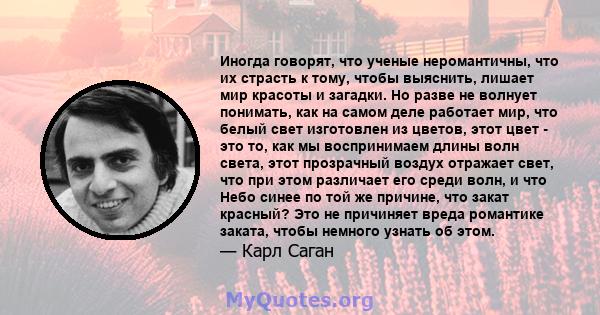 Иногда говорят, что ученые неромантичны, что их страсть к тому, чтобы выяснить, лишает мир красоты и загадки. Но разве не волнует понимать, как на самом деле работает мир, что белый свет изготовлен из цветов, этот цвет