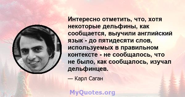 Интересно отметить, что, хотя некоторые дельфины, как сообщается, выучили английский язык - до пятидесяти слов, используемых в правильном контексте - не сообщалось, что не было, как сообщалось, изучал дельфинцев.