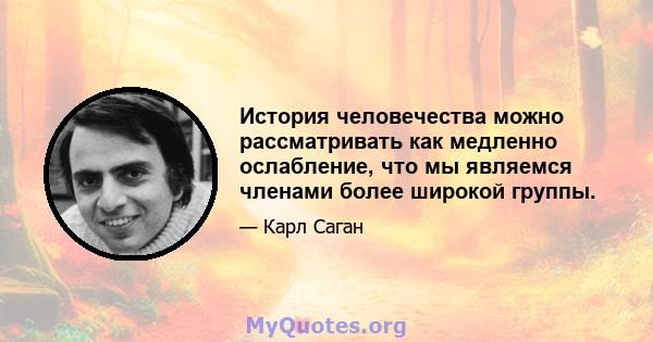 История человечества можно рассматривать как медленно ослабление, что мы являемся членами более широкой группы.