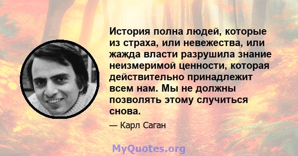 История полна людей, которые из страха, или невежества, или жажда власти разрушила знание неизмеримой ценности, которая действительно принадлежит всем нам. Мы не должны позволять этому случиться снова.