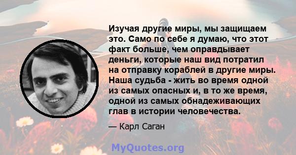 Изучая другие миры, мы защищаем это. Само по себе я думаю, что этот факт больше, чем оправдывает деньги, которые наш вид потратил на отправку кораблей в другие миры. Наша судьба - жить во время одной из самых опасных и, 