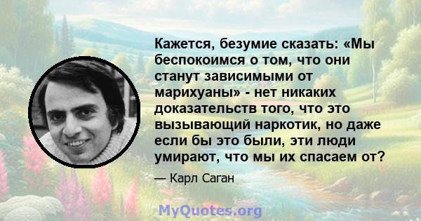 Кажется, безумие сказать: «Мы беспокоимся о том, что они станут зависимыми от марихуаны» - нет никаких доказательств того, что это вызывающий наркотик, но даже если бы это были, эти люди умирают, что мы их спасаем от?