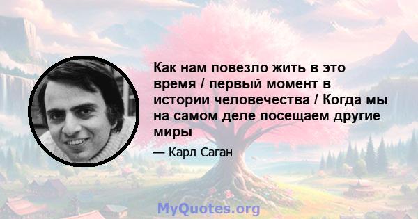 Как нам повезло жить в это время / первый момент в истории человечества / Когда мы на самом деле посещаем другие миры