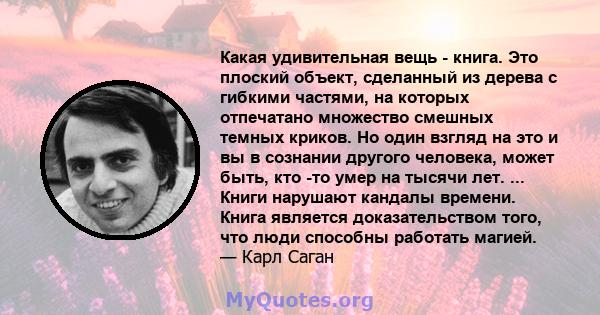 Какая удивительная вещь - книга. Это плоский объект, сделанный из дерева с гибкими частями, на которых отпечатано множество смешных темных криков. Но один взгляд на это и вы в сознании другого человека, может быть, кто