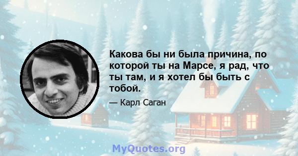 Какова бы ни была причина, по которой ты на Марсе, я рад, что ты там, и я хотел бы быть с тобой.