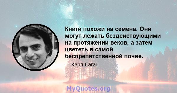 Книги похожи на семена. Они могут лежать бездействующими на протяжении веков, а затем цвететь в самой беспрепятственной почве.