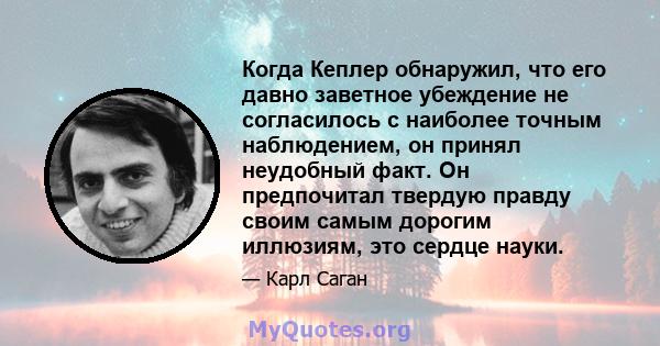 Когда Кеплер обнаружил, что его давно заветное убеждение не согласилось с наиболее точным наблюдением, он принял неудобный факт. Он предпочитал твердую правду своим самым дорогим иллюзиям, это сердце науки.