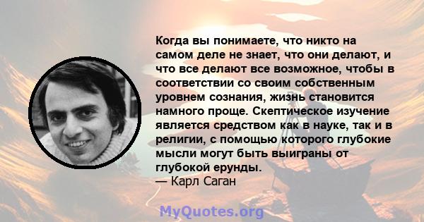 Когда вы понимаете, что никто на самом деле не знает, что они делают, и что все делают все возможное, чтобы в соответствии со своим собственным уровнем сознания, жизнь становится намного проще. Скептическое изучение