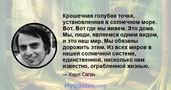 Крошечная голубая точка, установленная в солнечном море. Вот. Вот где мы живем. Это дома. Мы, люди, являемся одним видом, и это наш мир. Мы обязаны дорожить этим. Из всех миров в нашей солнечной системе, единственной,