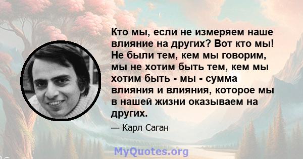 Кто мы, если не измеряем наше влияние на других? Вот кто мы! Не были тем, кем мы говорим, мы не хотим быть тем, кем мы хотим быть - мы - сумма влияния и влияния, которое мы в нашей жизни оказываем на других.