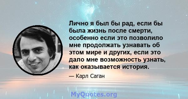 Лично я был бы рад, если бы была жизнь после смерти, особенно если это позволило мне продолжать узнавать об этом мире и других, если это дало мне возможность узнать, как оказывается история.