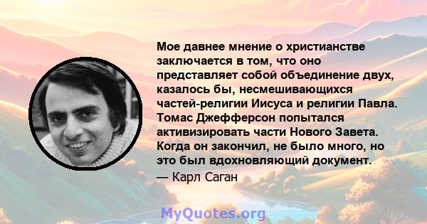 Мое давнее мнение о христианстве заключается в том, что оно представляет собой объединение двух, казалось бы, несмешивающихся частей-религии Иисуса и религии Павла. Томас Джефферсон попытался активизировать части Нового 