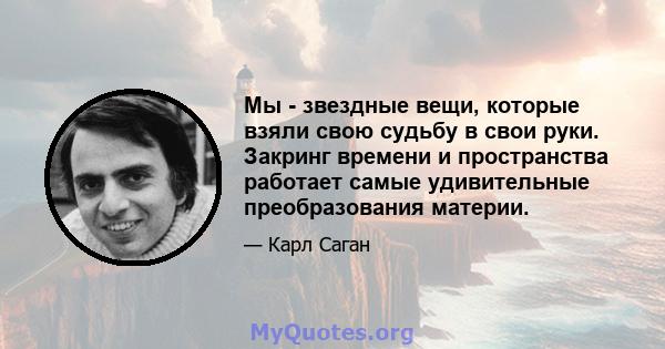 Мы - звездные вещи, которые взяли свою судьбу в свои руки. Закринг времени и пространства работает самые удивительные преобразования материи.