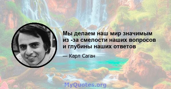 Мы делаем наш мир значимым из -за смелости наших вопросов и глубины наших ответов