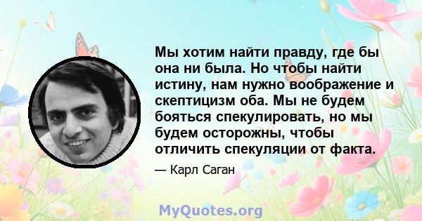 Мы хотим найти правду, где бы она ни была. Но чтобы найти истину, нам нужно воображение и скептицизм оба. Мы не будем бояться спекулировать, но мы будем осторожны, чтобы отличить спекуляции от факта.