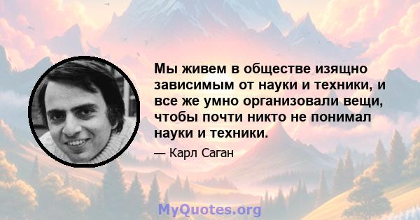 Мы живем в обществе изящно зависимым от науки и техники, и все же умно организовали вещи, чтобы почти никто не понимал науки и техники.