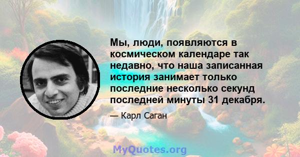 Мы, люди, появляются в космическом календаре так недавно, что наша записанная история занимает только последние несколько секунд последней минуты 31 декабря.