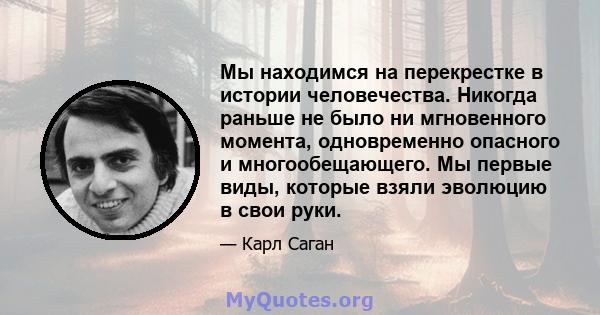 Мы находимся на перекрестке в истории человечества. Никогда раньше не было ни мгновенного момента, одновременно опасного и многообещающего. Мы первые виды, которые взяли эволюцию в свои руки.