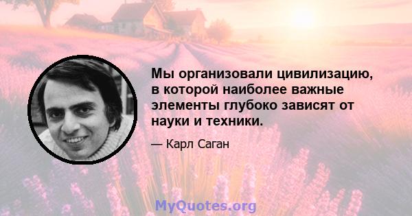 Мы организовали цивилизацию, в которой наиболее важные элементы глубоко зависят от науки и техники.