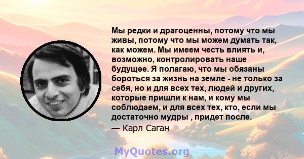 Мы редки и драгоценны, потому что мы живы, потому что мы можем думать так, как можем. Мы имеем честь влиять и, возможно, контролировать наше будущее. Я полагаю, что мы обязаны бороться за жизнь на земле - не только за