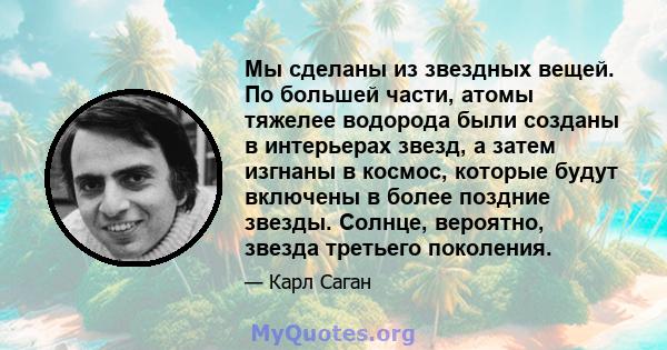 Мы сделаны из звездных вещей. По большей части, атомы тяжелее водорода были созданы в интерьерах звезд, а затем изгнаны в космос, которые будут включены в более поздние звезды. Солнце, вероятно, звезда третьего