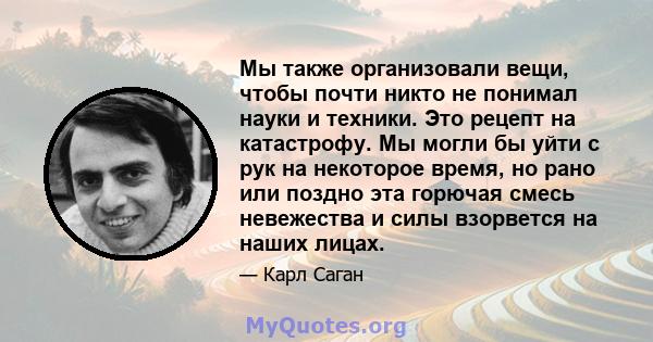 Мы также организовали вещи, чтобы почти никто не понимал науки и техники. Это рецепт на катастрофу. Мы могли бы уйти с рук на некоторое время, но рано или поздно эта горючая смесь невежества и силы взорвется на наших