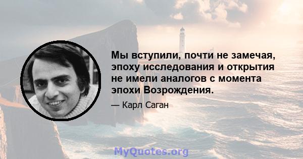 Мы вступили, почти не замечая, эпоху исследования и открытия не имели аналогов с момента эпохи Возрождения.