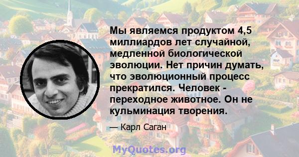 Мы являемся продуктом 4,5 миллиардов лет случайной, медленной биологической эволюции. Нет причин думать, что эволюционный процесс прекратился. Человек - переходное животное. Он не кульминация творения.