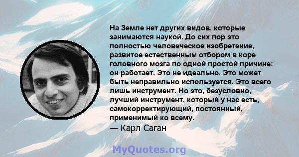 На Земле нет других видов, которые занимаются наукой. До сих пор это полностью человеческое изобретение, развитое естественным отбором в коре головного мозга по одной простой причине: он работает. Это не идеально. Это