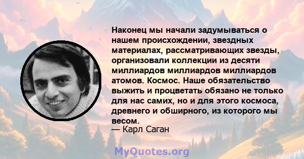 Наконец мы начали задумываться о нашем происхождении, звездных материалах, рассматривающих звезды, организовали коллекции из десяти миллиардов миллиардов миллиардов атомов. Космос. Наше обязательство выжить и процветать 