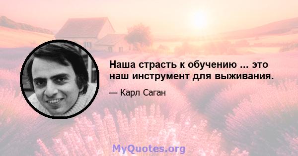 Наша страсть к обучению ... это наш инструмент для выживания.