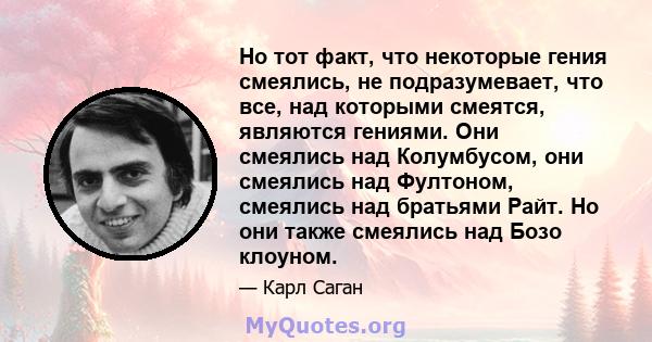 Но тот факт, что некоторые гения смеялись, не подразумевает, что все, над которыми смеятся, являются гениями. Они смеялись над Колумбусом, они смеялись над Фултоном, смеялись над братьями Райт. Но они также смеялись над 