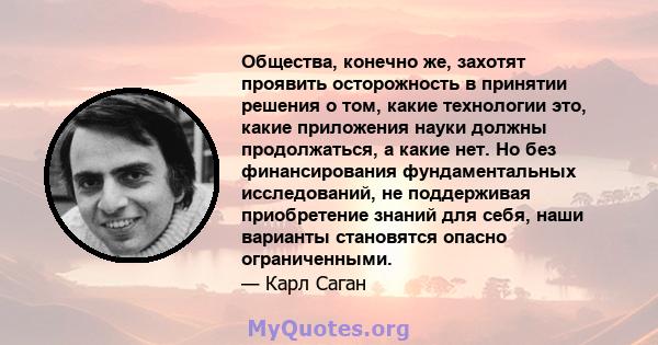 Общества, конечно же, захотят проявить осторожность в принятии решения о том, какие технологии это, какие приложения науки должны продолжаться, а какие нет. Но без финансирования фундаментальных исследований, не