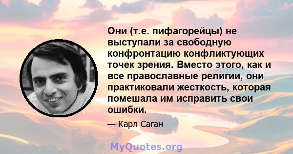 Они (т.е. пифагорейцы) не выступали за свободную конфронтацию конфликтующих точек зрения. Вместо этого, как и все православные религии, они практиковали жесткость, которая помешала им исправить свои ошибки.