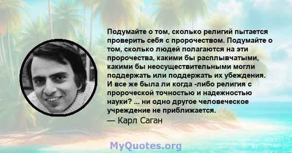 Подумайте о том, сколько религий пытается проверить себя с пророчеством. Подумайте о том, сколько людей полагаются на эти пророчества, какими бы расплывчатыми, какими бы неосуществительными могли поддержать или