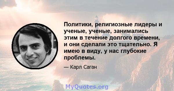 Политики, религиозные лидеры и ученые, ученые, занимались этим в течение долгого времени, и они сделали это тщательно. Я имею в виду, у нас глубокие проблемы.