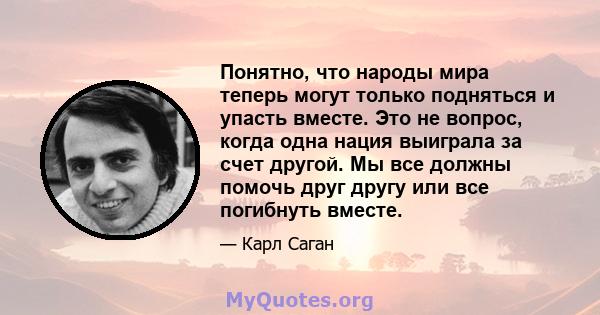 Понятно, что народы мира теперь могут только подняться и упасть вместе. Это не вопрос, когда одна нация выиграла за счет другой. Мы все должны помочь друг другу или все погибнуть вместе.