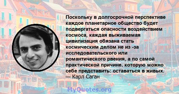 Поскольку в долгосрочной перспективе каждое планетарное общество будет подвергаться опасности воздействием космоса, каждая выживаемая цивилизация обязана стать космическим делом не из -за исследовательского или