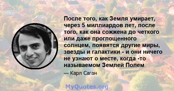 После того, как Земля умирает, через 5 миллиардов лет, после того, как она сожжена до четкого или даже проглощенного солнцем, появятся другие миры, звезды и галактики - и они ничего не узнают о месте, когда -то