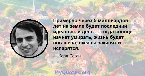 Примерно через 5 миллиардов лет на земле будет последний идеальный день ... тогда солнце начнет умирать, жизнь будет погашена, океаны закипят и испарятся.